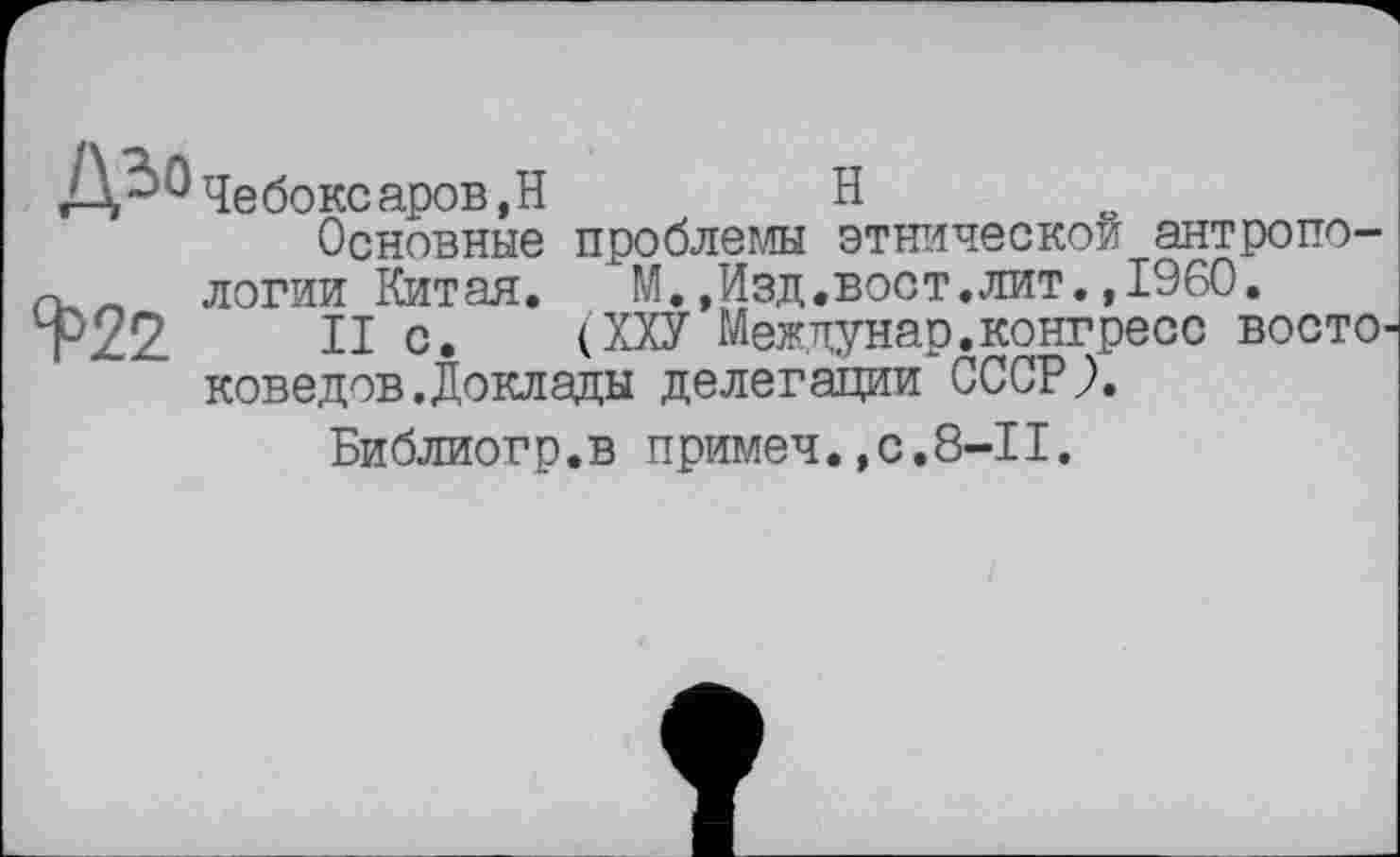 ﻿ДЬ0х}е<5оксаров,Н	H
Основные проблем этнической антропо-! _ логии Китая.	М.,Изд.вост.лит.,1960.
Р22 II с. (ХХУ Междунар.конгресс восто' коведов.Доклады делегации СССР?.
Библиогр.в примеч.,с.8-1I.